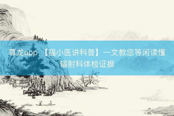 尊龙app 【福小医讲科普】一文教您等闲读懂辐射科体检证据