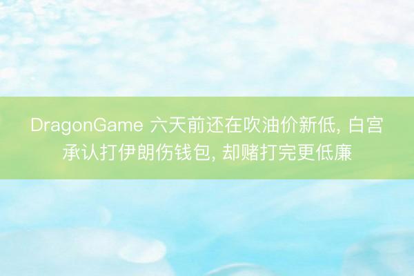 DragonGame 六天前还在吹油价新低， 白宫承认打伊朗伤钱包， 却赌打完更低廉