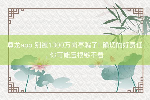 尊龙app 别被1300万岗亭骗了! 确切的好责任， 你可能压根够不着