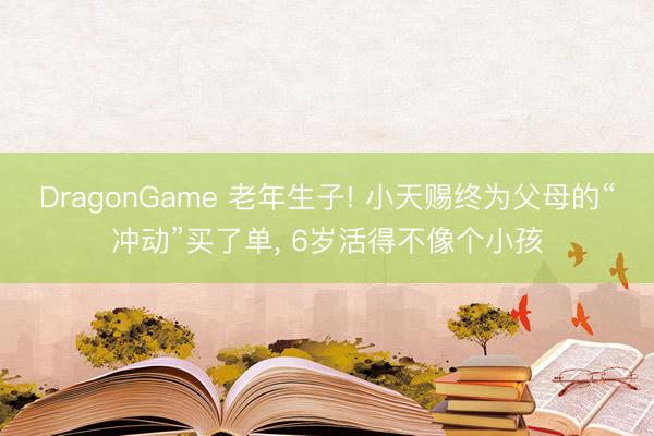 DragonGame 老年生子! 小天赐终为父母的“冲动”买了单， 6岁活得不像个小孩