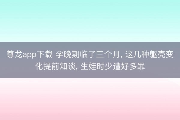 尊龙app下载 孕晚期临了三个月， 这几种躯壳变化提前知谈， 生娃时少遭好多罪