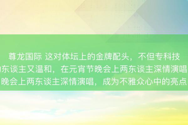 尊龙国际 这对体坛上的金牌配头，不但专科技俩上能拿冠军，歌声动东谈主又温和，在元宵节晚会上两东谈主深情演唱，成为不雅众心中的亮点