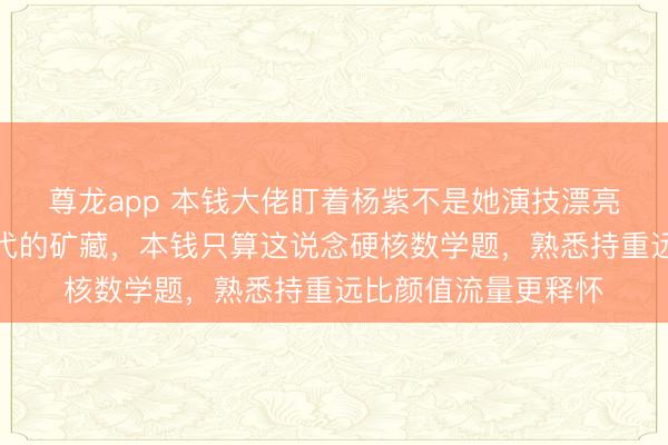 尊龙app 本钱大佬盯着杨紫不是她演技漂亮，而是她是无可替代的矿藏，本钱只算这说念硬核数学题，熟悉持重远比颜值流量更释怀