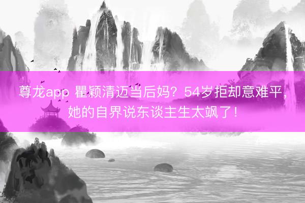尊龙app 瞿颖清迈当后妈？54岁拒却意难平，她的自界说东谈主生太飒了！