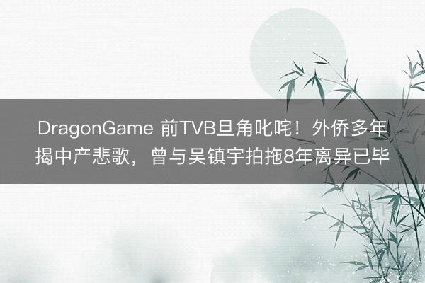 DragonGame 前TVB旦角叱咤！外侨多年揭中产悲歌，曾与吴镇宇拍拖8年离异已毕