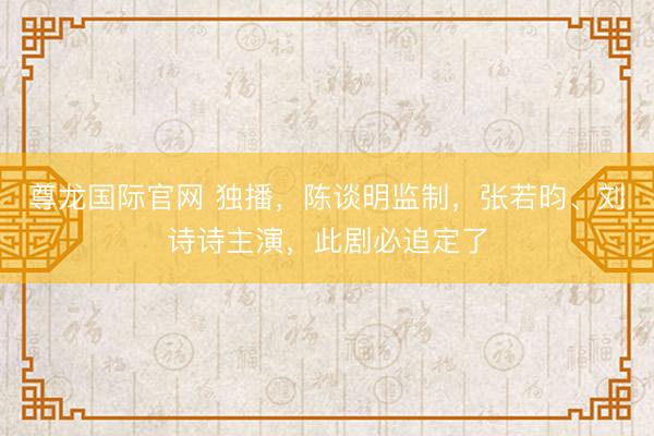 尊龙国际官网 独播，陈谈明监制，张若昀、刘诗诗主演，此剧必追定了