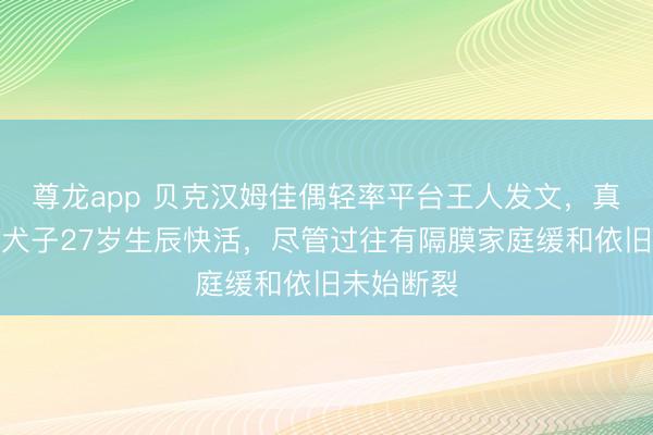 尊龙app 贝克汉姆佳偶轻率平台王人发文，真情祝颂大犬子27岁生辰快活，尽管过往有隔膜家庭缓和依旧未始断裂