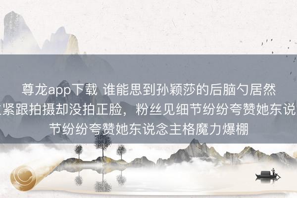 尊龙app下载 谁能思到孙颖莎的后脑勺居然火成这样，博主紧跟拍摄却没拍正脸，粉丝见细节纷纷夸赞她东说念主格魔力爆棚