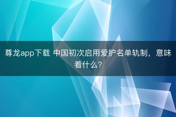 尊龙app下载 中国初次启用爱护名单轨制,意味着什么?