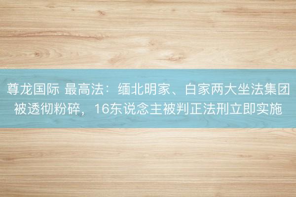 尊龙国际 最高法:缅北明家、白家两大坐法集团被透彻粉碎,16东说念主被判正法刑立即实施