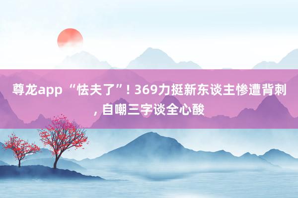 尊龙app “怯夫了”! 369力挺新东谈主惨遭背刺， 自嘲三字谈全心酸
