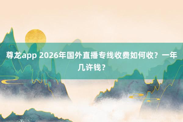 尊龙app 2026年国外直播专线收费如何收？一年几许钱？