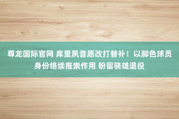 尊龙国际官网 库里夙昔愿改打替补！以脚色球员身份络续推崇作用 盼留骁雄退役