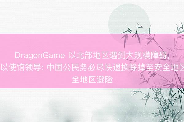 DragonGame 以北部地区遇到大规模障碍， 我驻以使馆领导: 中国公民务必尽快退换除掉至安全地区避险