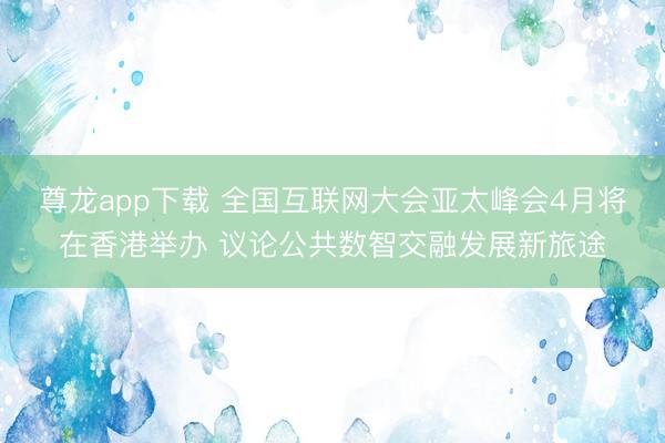 尊龙app下载 全国互联网大会亚太峰会4月将在香港举办 议论公共数智交融发展新旅途