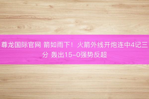 尊龙国际官网 箭如雨下！火箭外线开炮连中4记三分 轰出15-0强势反超