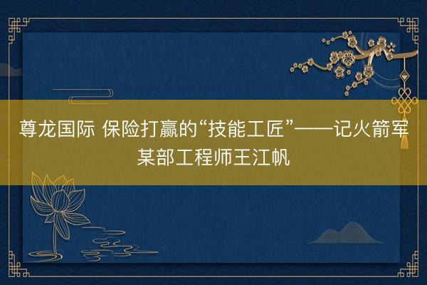 尊龙国际 保险打赢的“技能工匠”——记火箭军某部工程师王江帆