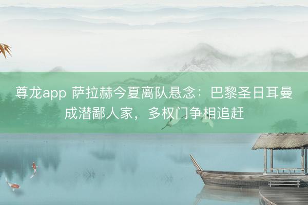 尊龙app 萨拉赫今夏离队悬念：巴黎圣日耳曼成潜鄙人家，多权门争相追赶