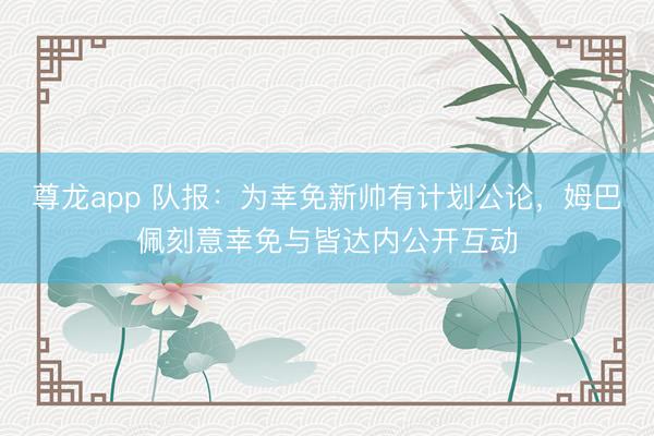 尊龙app 队报：为幸免新帅有计划公论，姆巴佩刻意幸免与皆达内公开互动