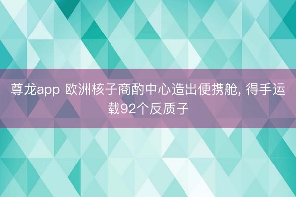 尊龙app 欧洲核子商酌中心造出便携舱， 得手运载92个反质子