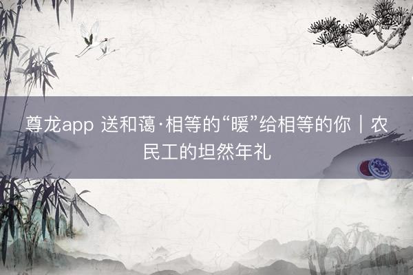 尊龙app 送和蔼·相等的“暖”给相等的你｜农民工的坦然年礼