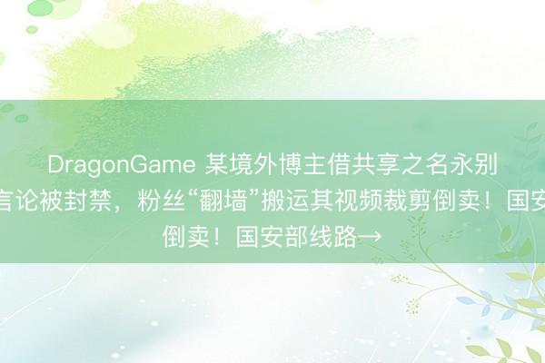 DragonGame 某境外博主借共享之名永别抹黑我国言论被封禁，粉丝“翻墙”搬运其视频裁剪倒卖！国安部线路→