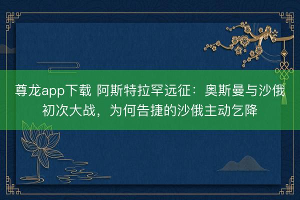 尊龙app下载 阿斯特拉罕远征：奥斯曼与沙俄初次大战，为何告捷的沙俄主动乞降