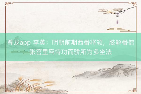 尊龙app 李英：明朝前期西番将领，肢解番僧张答里麻恃功而骄所为多坐法