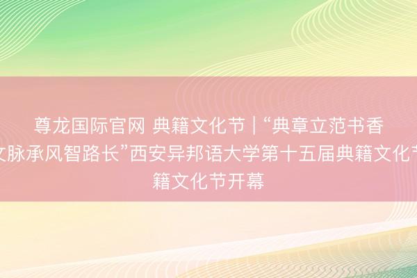 尊龙国际官网 典籍文化节 | “典章立范书香远,文脉承风智路长”西安异邦语大学第十五届典籍文化节开幕