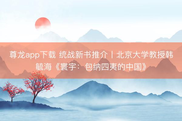尊龙app下载 统战新书推介丨北京大学教授韩毓海《寰宇：包纳四夷的中国》