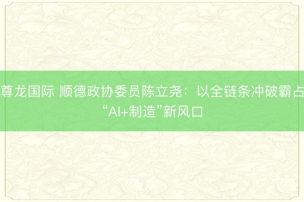 尊龙国际 顺德政协委员陈立尧:以全链条冲破霸占“AI+制造”新风口