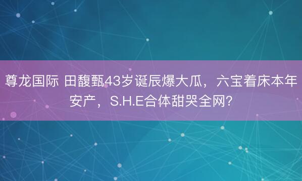 尊龙国际 田馥甄43岁诞辰爆大瓜，六宝着床本年安产，S.H.E合体甜哭全网？