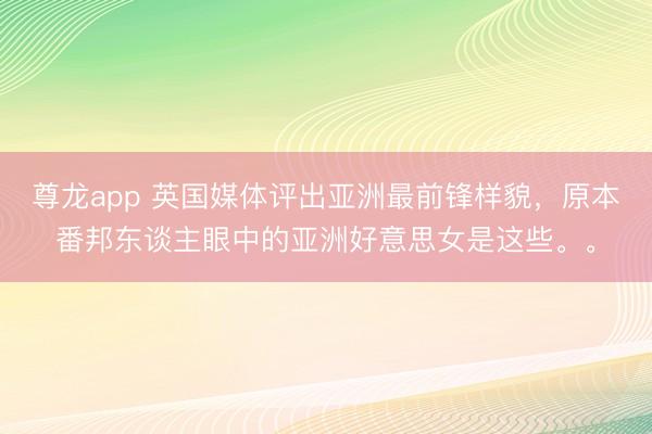 尊龙app 英国媒体评出亚洲最前锋样貌，原本番邦东谈主眼中的亚洲好意思女是这些。。