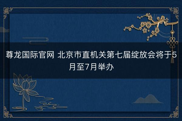 尊龙国际官网 北京市直机关第七届绽放会将于5月至7月举办