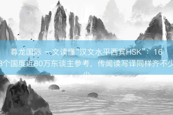 尊龙国际 一文读懂“汉文水平西宾HSK”：168个国度近80万东谈主参考，传闻读写译同样齐不少