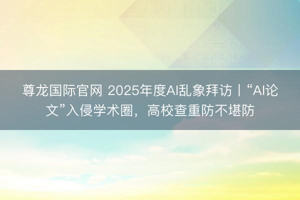 尊龙国际官网 2025年度AI乱象拜访丨“AI论文”入侵学术圈，高校查重防不堪防
