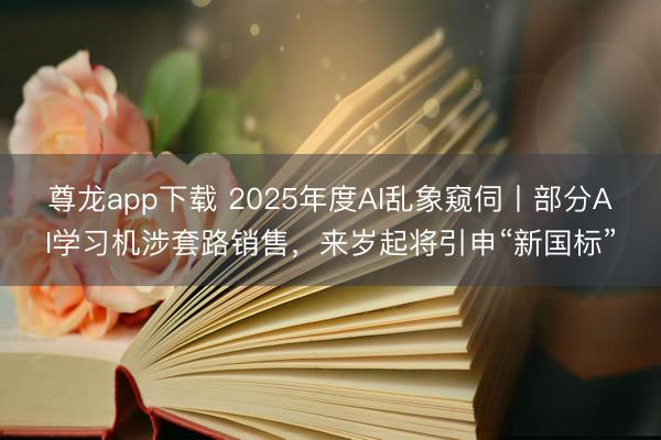 尊龙app下载 2025年度AI乱象窥伺丨部分AI学习机涉套路销售，来岁起将引申“新国标”
