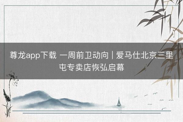 尊龙app下载 一周前卫动向 | 爱马仕北京三里屯专卖店恢弘启幕