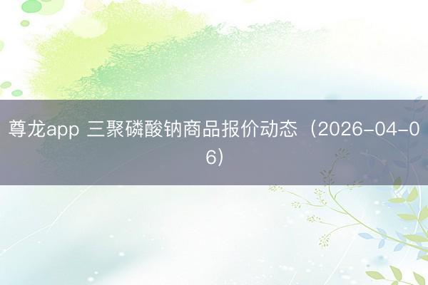 尊龙app 三聚磷酸钠商品报价动态(2026-04-06)