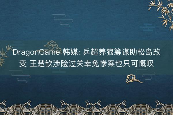 DragonGame 韩媒: 乒超养狼筹谋助松岛改变 王楚钦涉险过关幸免惨案也只可慨叹