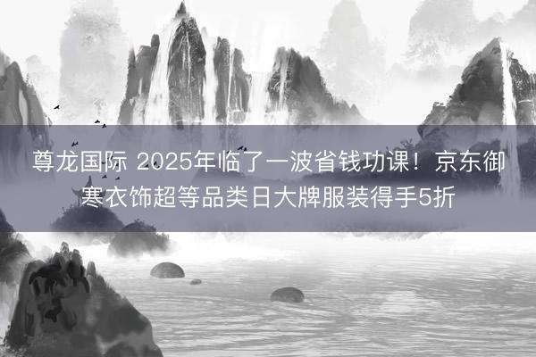 尊龙国际 2025年临了一波省钱功课！京东御寒衣饰超等品类日大牌服装得手5折
