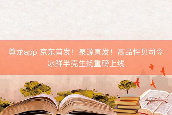 尊龙app 京东首发！泉源直发！高品性贝司令冰鲜半壳生蚝重磅上线
