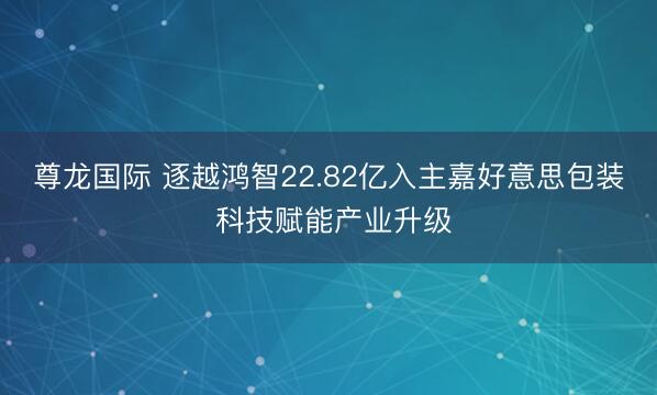 尊龙国际 逐越鸿智22.82亿入主嘉好意思包装 科技赋能产业升级