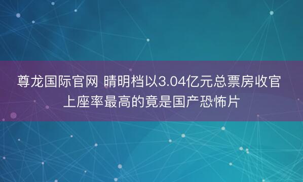 尊龙国际官网 晴明档以3.04亿元总票房收官 上座率最高的竟是国产恐怖片