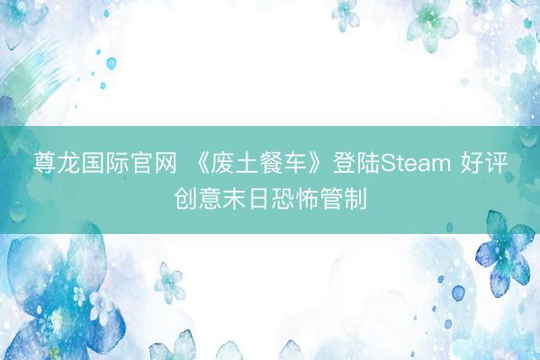 尊龙国际官网 《废土餐车》登陆Steam 好评创意末日恐怖管制