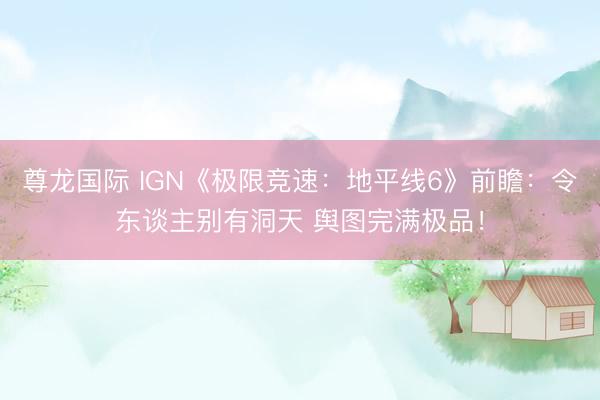 尊龙国际 IGN《极限竞速：地平线6》前瞻：令东谈主别有洞天 舆图完满极品！