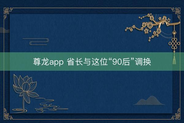 尊龙app 省长与这位“90后”调换
