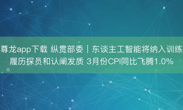 尊龙app下载 纵贯部委｜东谈主工智能将纳入训练履历探员和认阐发质 3月份CPI同比飞腾1.0%