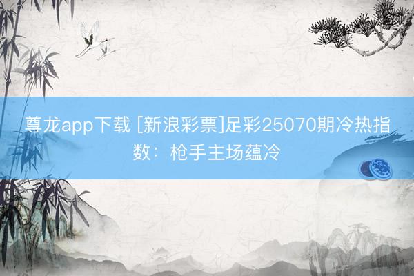 尊龙app下载 [新浪彩票]足彩25070期冷热指数：枪手主场蕴冷
