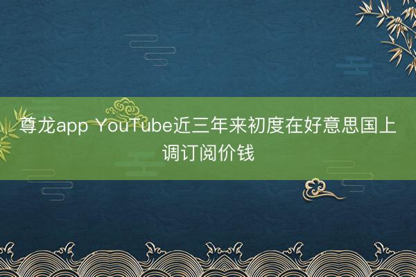 尊龙app YouTube近三年来初度在好意思国上调订阅价钱